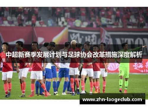 中超新赛季发展计划与足球协会改革措施深度解析