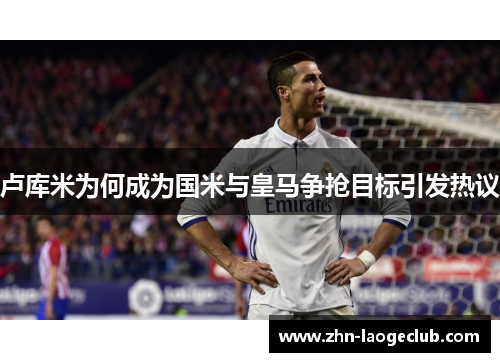 卢库米为何成为国米与皇马争抢目标引发热议