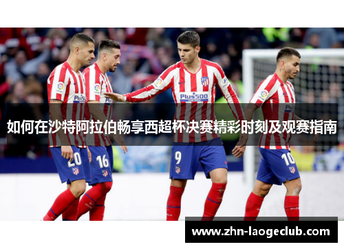 如何在沙特阿拉伯畅享西超杯决赛精彩时刻及观赛指南