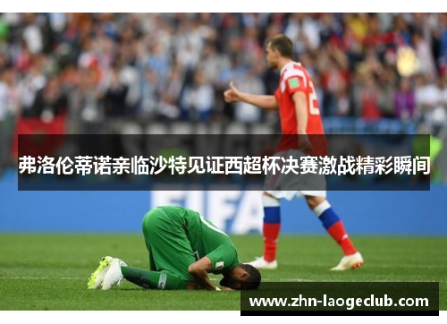 弗洛伦蒂诺亲临沙特见证西超杯决赛激战精彩瞬间