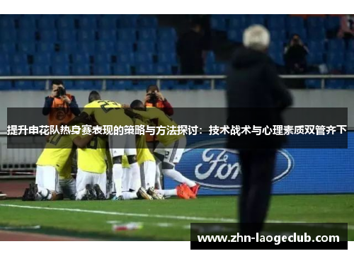 提升申花队热身赛表现的策略与方法探讨：技术战术与心理素质双管齐下