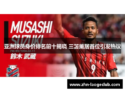 亚洲球员身价排名前十揭晓 三笘薰居首位引发热议
