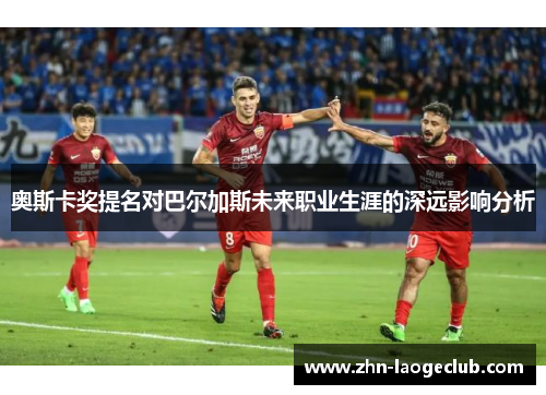 奥斯卡奖提名对巴尔加斯未来职业生涯的深远影响分析