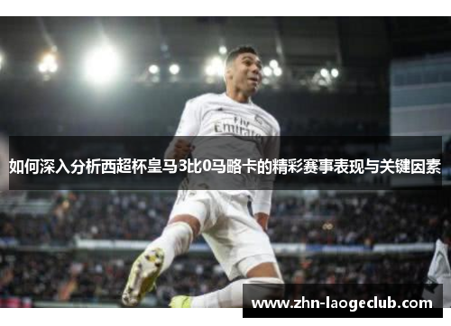 如何深入分析西超杯皇马3比0马略卡的精彩赛事表现与关键因素