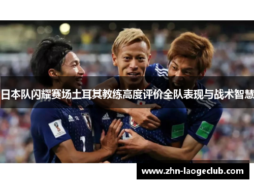 日本队闪耀赛场土耳其教练高度评价全队表现与战术智慧