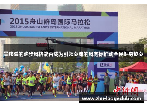 吴玮曦的跑步风格能否成为引领潮流的风向标推动全民健身热潮