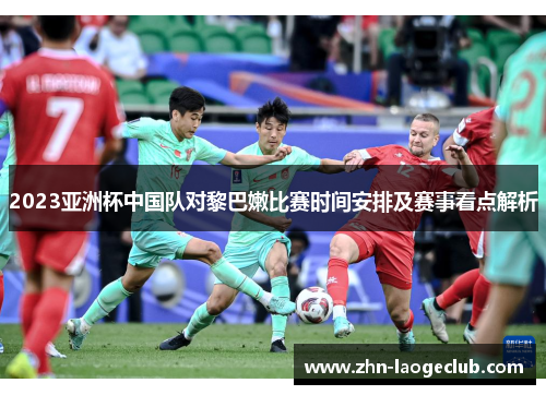 2023亚洲杯中国队对黎巴嫩比赛时间安排及赛事看点解析