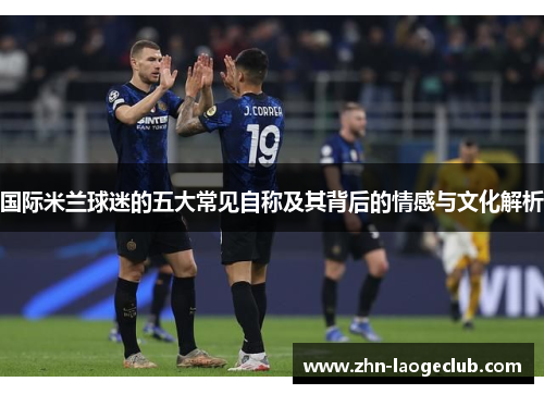 国际米兰球迷的五大常见自称及其背后的情感与文化解析