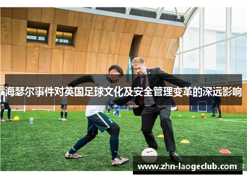 海瑟尔事件对英国足球文化及安全管理变革的深远影响