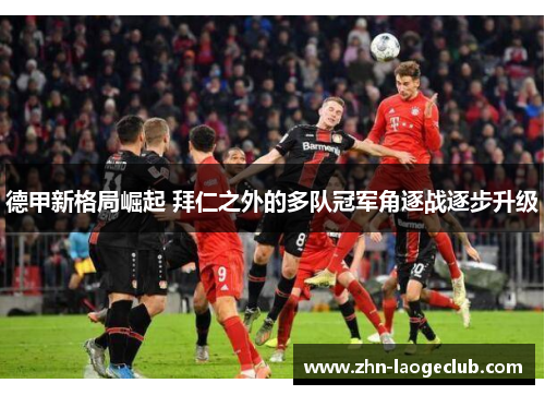 德甲新格局崛起 拜仁之外的多队冠军角逐战逐步升级 德甲新格局崛起 拜仁之外的多队冠军角逐战逐步升级