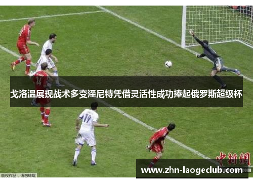 戈洛温展现战术多变泽尼特凭借灵活性成功捧起俄罗斯超级杯 戈洛温展现战术多变泽尼特凭借灵活性成功捧起俄罗斯超级杯