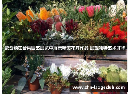 戴资颖在台湾园艺展览中展示精美花卉作品 展现独特艺术才华 戴资颖在台湾园艺展览中展示精美花卉作品 展现独特艺术才华