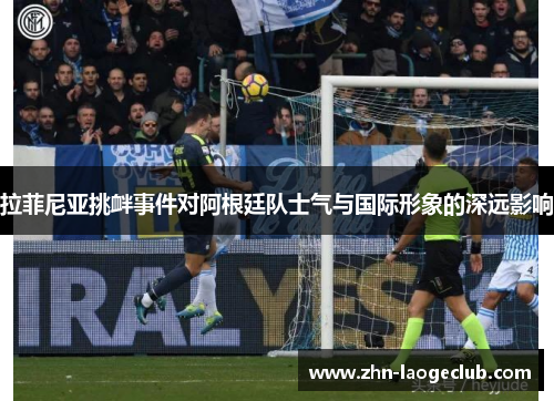 拉菲尼亚挑衅事件对阿根廷队士气与国际形象的深远影响 拉菲尼亚挑衅事件对阿根廷队士气与国际形象的深远影响