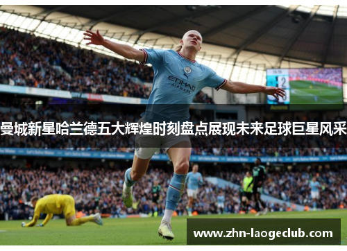 曼城新星哈兰德五大辉煌时刻盘点展现未来足球巨星风采 曼城新星哈兰德五大辉煌时刻盘点展现未来足球巨星风采