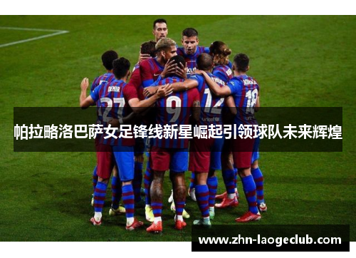帕拉略洛巴萨女足锋线新星崛起引领球队未来辉煌 帕拉略洛巴萨女足锋线新星崛起引领球队未来辉煌