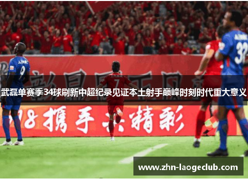 武磊单赛季34球刷新中超纪录见证本土射手巅峰时刻时代重大意义 武磊单赛季34球刷新中超纪录见证本土射手巅峰时刻时代重大意义