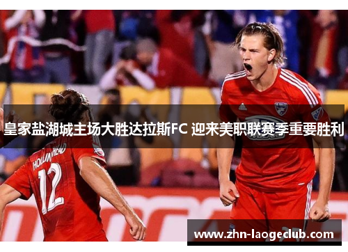 皇家盐湖城主场大胜达拉斯FC 迎来美职联赛季重要胜利 皇家盐湖城主场大胜达拉斯FC 迎来美职联赛季重要胜利