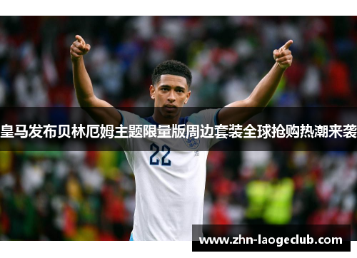 皇马发布贝林厄姆主题限量版周边套装全球抢购热潮来袭 皇马发布贝林厄姆主题限量版周边套装全球抢购热潮来袭